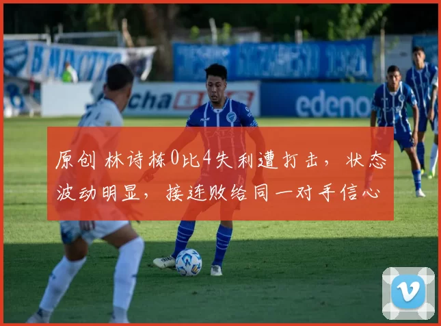 原创 林诗栋0比4失利遭打击，状态波动明显，接连败给同一对手信心受挫