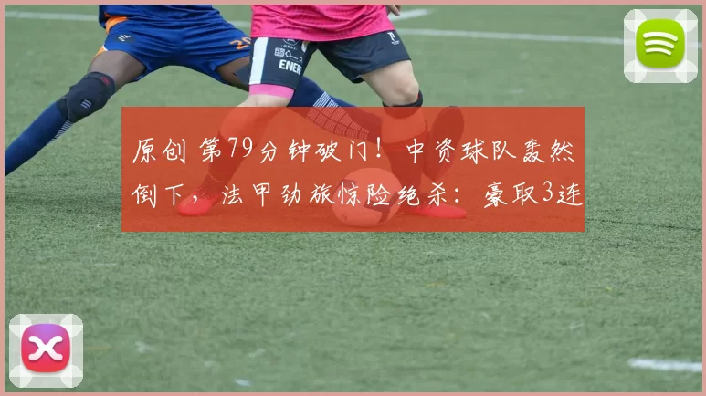 原创 第79分钟破门！中资球队轰然倒下，法甲劲旅惊险绝杀：豪取3连胜